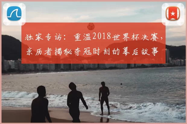 独家专访:重温2018世界杯决赛,亲历者揭秘夺冠时刻的幕后故事