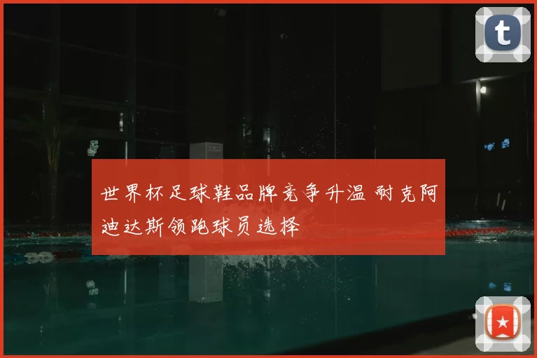 世界杯足球鞋品牌竞争升温 耐克阿迪达斯领跑球员选择