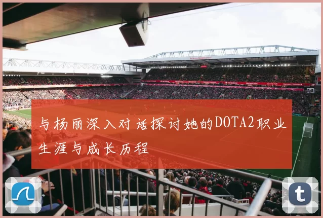 与杨丽深入对话探讨她的DOTA2职业生涯与成长历程