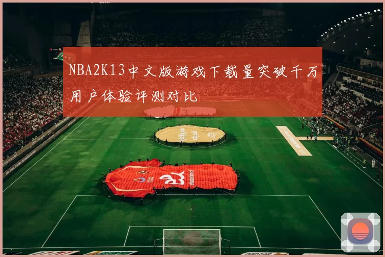 NBA2K13中文版游戏下载量突破千万用户体验评测对比