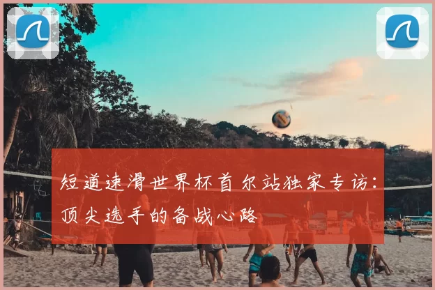 短道速滑世界杯首尔站独家专访:顶尖选手的备战心路
