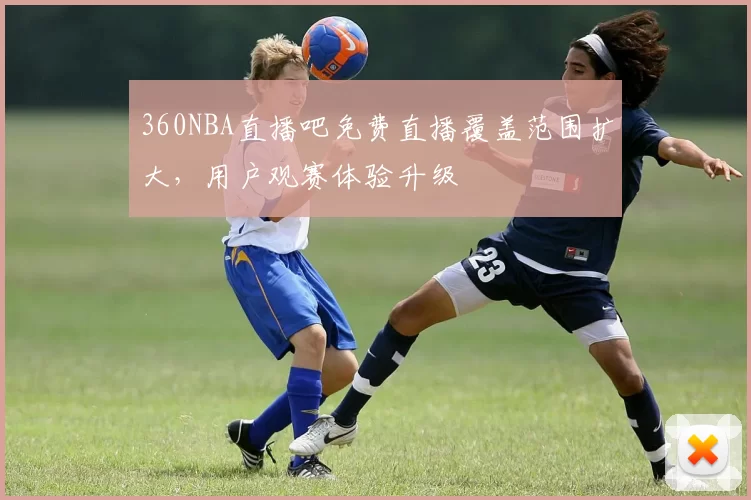 360NBA直播吧免费直播覆盖范围扩大，用户观赛体验升级