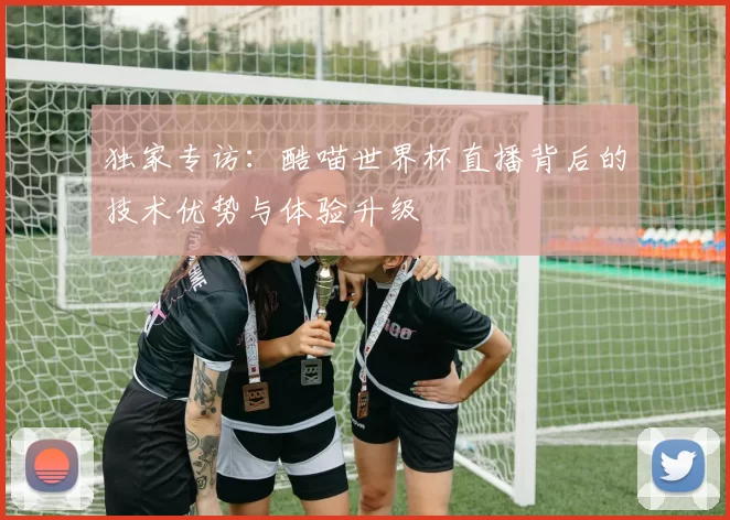 独家专访:酷喵世界杯直播背后的技术优势与体验升级
