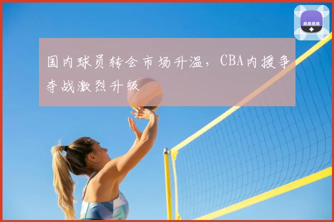 国内球员转会市场升温，CBA内援争夺战激烈升级