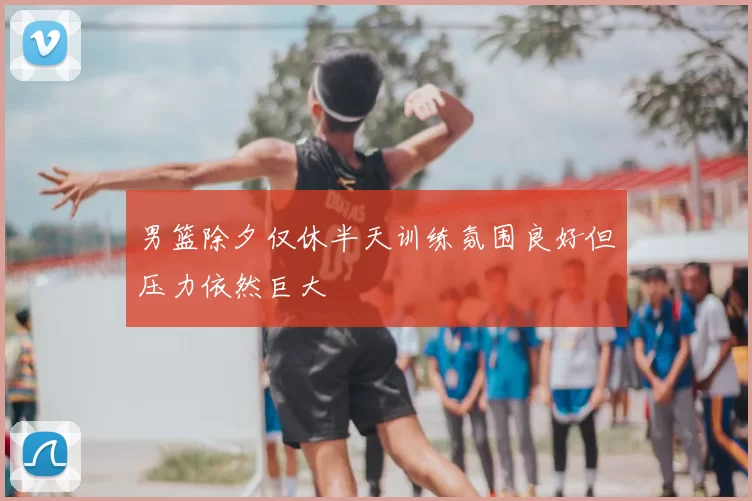 男篮除夕仅休半天训练氛围良好但压力依然巨大