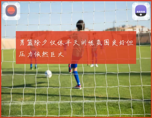 男篮除夕仅休半天训练氛围良好但压力依然巨大
