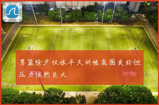男篮除夕仅休半天训练氛围良好但压力依然巨大