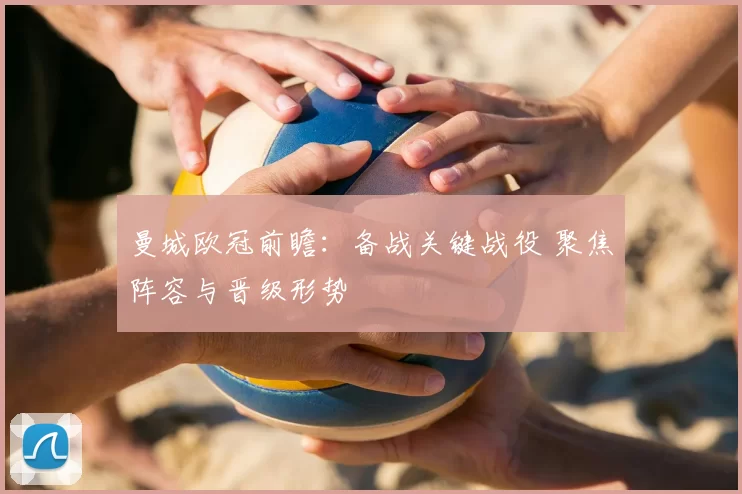 曼城欧冠前瞻:备战关键战役 聚焦阵容与晋级形势