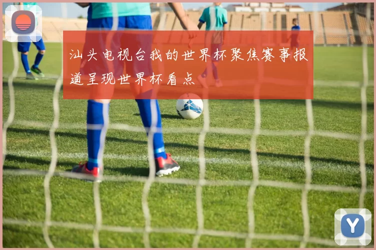 汕头电视台我的世界杯聚焦赛事报道呈现世界杯看点