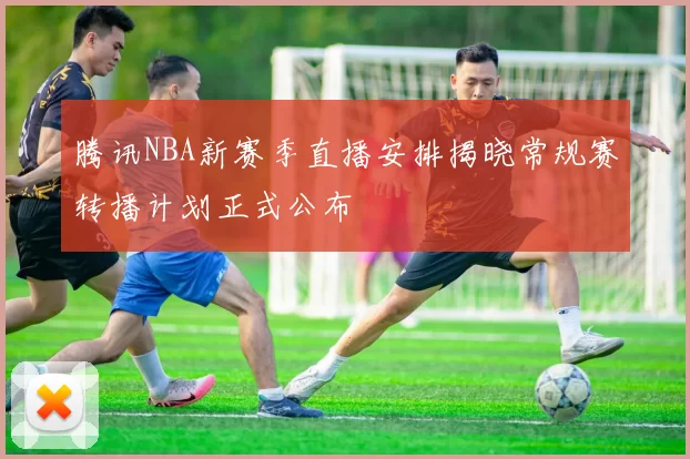 腾讯NBA新赛季直播安排揭晓常规赛转播计划正式公布