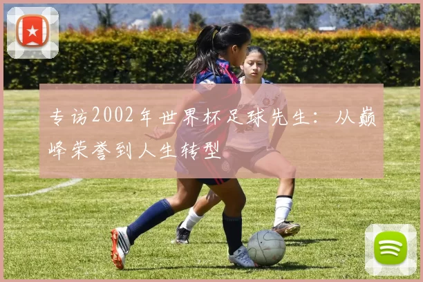 专访2002年世界杯足球先生：从巅峰荣誉到人生转型