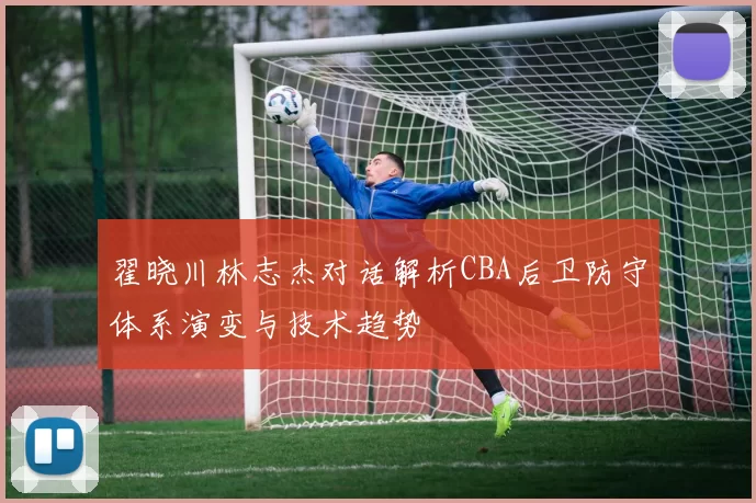 翟晓川林志杰对话解析CBA后卫防守体系演变与技术趋势