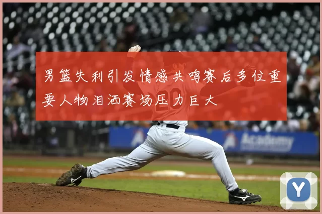 男篮失利引发情感共鸣赛后多位重要人物泪洒赛场压力巨大