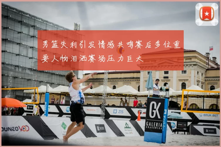 男篮失利引发情感共鸣赛后多位重要人物泪洒赛场压力巨大