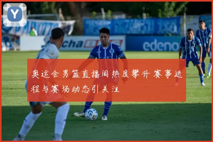 奥运会男篮直播间热度攀升 赛事进程与赛场动态引关注