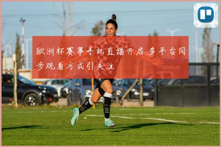 欧洲杯赛事手机直播开启 多平台同步观看方式引关注