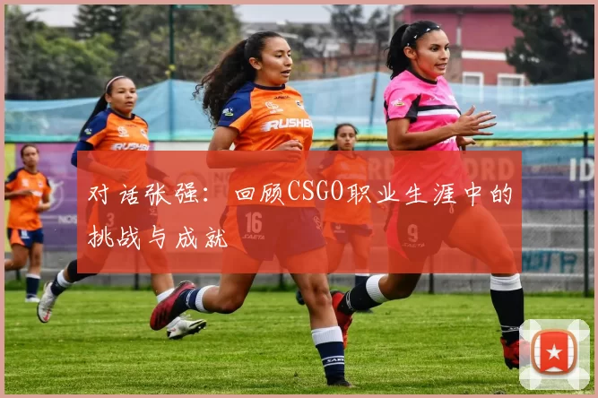 对话张强：回顾CSGO职业生涯中的挑战与成就