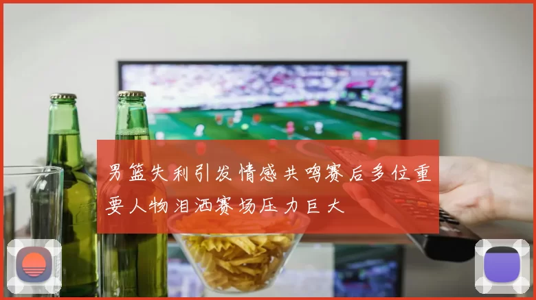 男篮失利引发情感共鸣赛后多位重要人物泪洒赛场压力巨大