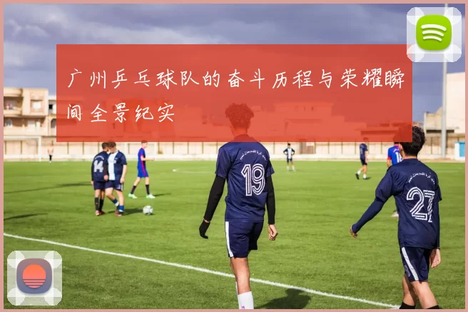 广州乒乓球队的奋斗历程与荣耀瞬间全景纪实