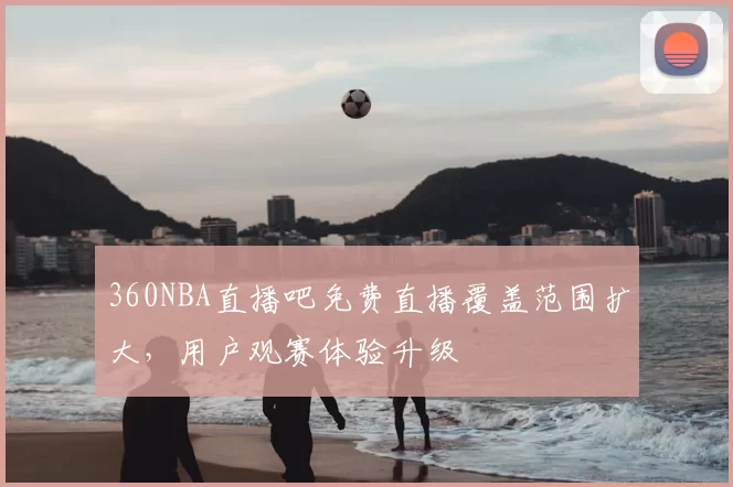 360NBA直播吧免费直播覆盖范围扩大，用户观赛体验升级