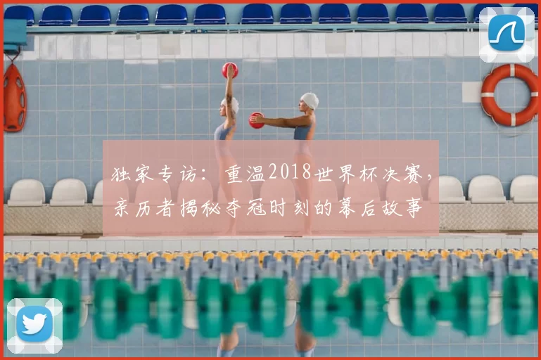 独家专访:重温2018世界杯决赛,亲历者揭秘夺冠时刻的幕后故事
