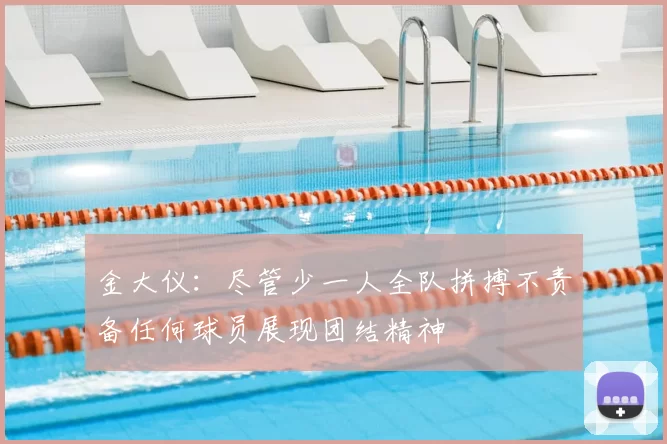 金大仪:尽管少一人全队拼搏不责备任何球员展现团结精神