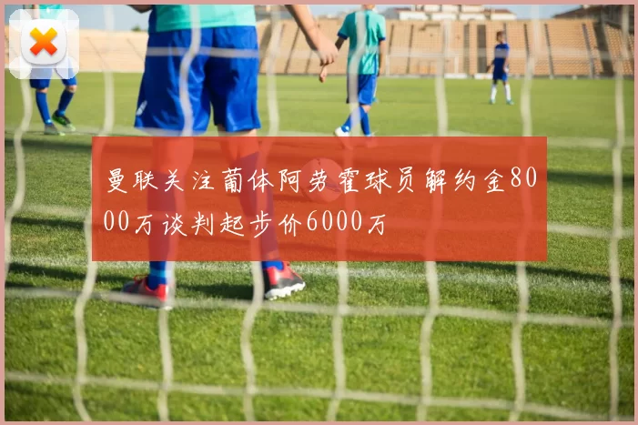 曼联关注葡体阿劳霍球员解约金8000万谈判起步价6000万