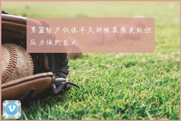 男篮除夕仅休半天训练氛围良好但压力依然巨大