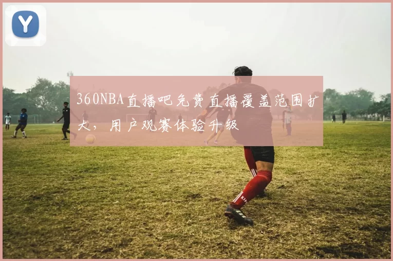 360NBA直播吧免费直播覆盖范围扩大，用户观赛体验升级